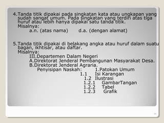 4.Tanda titik dipakai pada singkatan kata atau ungkapan yang
sudah sangat umum. Pada singkatan yang terdiri atas tiga
huruf atau lebih hanya dipakai satu tanda titik.
Misalnya:
a.n. (atas nama) d.a. (dengan alamat)
5.Tanda titik dipakai di belakang angka atau huruf dalam suatu
bagan, ikhtisar, atau daftar.
Misalnya:
III.Departemen Dalam Negeri
A.Direktorat Jenderal Pembangunan Masyarakat Desa.
B.Direktorat Jenderal Agraria.
Penyisipan Naskah: 1.Patokan Umum
1.1 Isi Karangan
1.2 Ilustrasi
1.2.1 GambarTangan
1.2.2 Tabel
1.2.3 Grafik
34
 