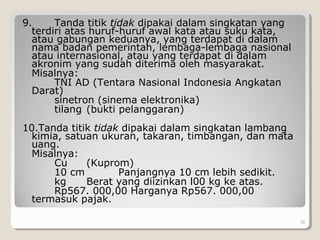 9. Tanda titik tidak dipakai dalam singkatan yang
terdiri atas huruf-huruf awal kata atau suku kata,
atau gabungan keduanya, yang terdapat di dalam
nama badan pemerintah, lembaga-lembaga nasional
atau internasional, atau yang terdapat di dalam
akronim yang sudah diterima oleh masyarakat.
Misalnya:
TNI AD (Tentara Nasional Indonesia Angkatan
Darat)
sinetron (sinema elektronika)
tilang (bukti pelanggaran)
10.Tanda titik tidak dipakai dalam singkatan lambang
kimia, satuan ukuran, takaran, timbangan, dan mata
uang.
Misalnya:
Cu (Kuprom)
10 cm Panjangnya 10 cm lebih sedikit.
kg Berat yang diizinkan l00 kg ke atas.
Rp567. 000,00 Harganya Rp567. 000,00
termasuk pajak.
36
 