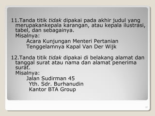 11.Tanda titik tidak dipakai pada akhir judul yang
merupakankepala karangan, atau kepala ilustrasi,
tabel, dan sebagainya.
Misalnya:
Acara Kunjungan Menteri Pertanian
Tenggelamnya Kapal Van Der Wijk
12.Tanda titik tidak dipakai di belakang alamat dan
tanggal surat atau nama dan alamat penerima
surat.
Misalnya:
Jalan Sudirman 45
Yth. Sdr. Burhanudin
Kantor BTA Group
37
 