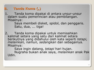 B.B. Tanda Koma (,)Tanda Koma (,)
1. Tanda koma dipakai di antara unsur-unsur
dalam suatu pemerincian atau pembilangan.
Misalnya:
Saya membeli disket, spidol, dan penggaris.
Satu, dua, ... tiga!
2. Tanda koma dipakai untuk memisahkan
kalimat setara yang satu dari kalimat setara
berikutnya yang didahului oleh kata seperti tetapi,
melainkan, namun, sedangkan dan sebagainya.
Misalnya:
Saya ingin datang, tetapi hari hujan.
Nugraha bukan anak saya, melainkan anak Pak
Udin.
38
 