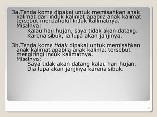3a.Tanda koma dipakai untuk memisahkan anak
kalimat dari induk kalimat apabila anak kalimat
tersebut mendahului induk kalimatnya.
Misalnya:
Kalau hari hujan, saya tidak akan datang.
Karena sibuk, ia lupa akan janjinya.
3b.Tanda koma tidak dipakai untuk memisahkan
anak kalimat apabila anak kalimat tersebut
mengiringi induk kalimatnya.
Misalnya:
Saya tidak akan datang kalau hari hujan.
Dia lupa akan janjinya karena sibuk.
39
 