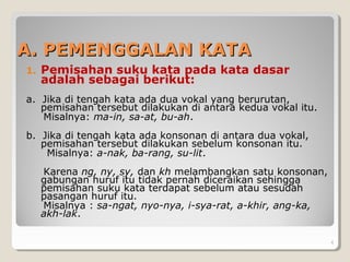 A. PEMENGGALAN KATAA. PEMENGGALAN KATA
1. Pemisahan suku kata pada kata dasar
adalah sebagai berikut:
a. Jika di tengah kata ada dua vokal yang berurutan,
pemisahan tersebut dilakukan di antara kedua vokal itu.
Misalnya: ma-in, sa-at, bu-ah.
b. Jika di tengah kata ada konsonan di antara dua vokal,
pemisahan tersebut dilakukan sebelum konsonan itu.
Misalnya: a-nak, ba-rang, su-lit.
Karena ng, ny, sy, dan kh melambangkan satu konsonan,
gabungan huruf itu tidak pernah diceraikan sehingga
pemisahan suku kata terdapat sebelum atau sesudah
pasangan huruf itu.
Misalnya : sa-ngat, nyo-nya, i-sya-rat, a-khir, ang-ka,
akh-lak.
. 4
 