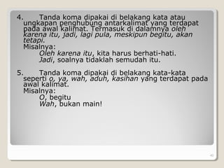 4. Tanda koma dipakai di belakang kata atau
ungkapan penghubung antarkalimat yang terdapat
pada awal kalimat. Termasuk di dalamnya oleh
karena itu, jadi, lagi pula, meskipun begitu, akan
tetapi.
Misalnya:
Oleh karena itu, kita harus berhati-hati.
Jadi, soalnya tidaklah semudah itu.
5. Tanda koma dipakai di belakang kata-kata
seperti o, ya, wah, aduh, kasihan yang terdapat pada
awal kalimat.
Misalnya:
O, begitu
Wah, bukan main!
40
 