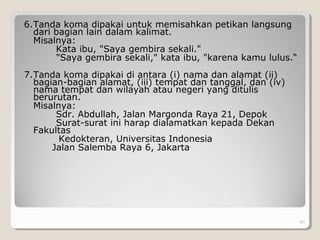 6.Tanda koma dipakai untuk memisahkan petikan langsung
dari bagian lain dalam kalimat.
Misalnya:
Kata ibu, "Saya gembira sekali."
"Saya gembira sekali," kata ibu, "karena kamu lulus.“
7.Tanda koma dipakai di antara (i) nama dan alamat (ii)
bagian-bagian alamat, (iii) tempat dan tanggal, dan (iv)
nama tempat dan wilayah atau negeri yang ditulis
berurutan.
Misalnya:
Sdr. Abdullah, Jalan Margonda Raya 21, Depok
Surat-surat ini harap dialamatkan kepada Dekan
Fakultas
Kedokteran, Universitas Indonesia
Jalan Salemba Raya 6, Jakarta
41
 