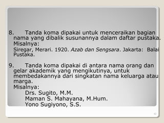 8. Tanda koma dipakai untuk menceraikan bagian
nama yang dibalik susunannya dalam daftar pustaka.
Misalnya:
Siregar, Merari. 1920. Azab dan Sengsara. Jakarta: Balai
Pustaka.
9. Tanda koma dipakai di antara nama orang dan
gelar akademik yang mengikutinya, untuk
membedakannya dari singkatan nama keluarga atau
marga.
Misalnya:
Drs. Sugito, M.M.
Maman S. Mahayana, M.Hum.
Yono Sugiyono, S.S.
42
 