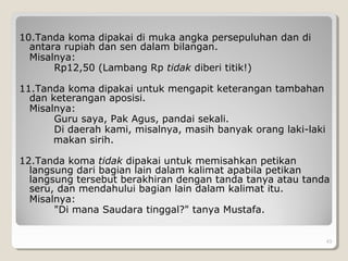 10.Tanda koma dipakai di muka angka persepuluhan dan di
antara rupiah dan sen dalam bilangan.
Misalnya:
Rp12,50 (Lambang Rp tidak diberi titik!)
11.Tanda koma dipakai untuk mengapit keterangan tambahan
dan keterangan aposisi.
Misalnya:
Guru saya, Pak Agus, pandai sekali.
Di daerah kami, misalnya, masih banyak orang laki-laki
makan sirih.
12.Tanda koma tidak dipakai untuk memisahkan petikan
langsung dari bagian lain dalam kalimat apabila petikan
langsung tersebut berakhiran dengan tanda tanya atau tanda
seru, dan mendahului bagian lain dalam kalimat itu.
Misalnya:
"Di mana Saudara tinggal?" tanya Mustafa.
43
 