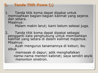 C.C. Tanda Titik Koma (;)Tanda Titik Koma (;)
1. Tanda titik koma dapat dipakai untuk
memisahkan bagian-bagian kalimat yang sejenis
dan setara.
Misalnya:
Malam makin larut; kami belum selesai juga.
2. Tanda titik koma dapat dipakai sebagai
pengganti kata penghubung untuk memisahkan
kalimat yang setara di dalam kalimat majemuk.
Misalnya:
Ayah mengurus tanamannya di kebun; ibu
sibuk
memasak di dapur; adik menghafalkan
nama-nama menteri kabinet; saya sendiri asyik
menonton sinetron.
44
 