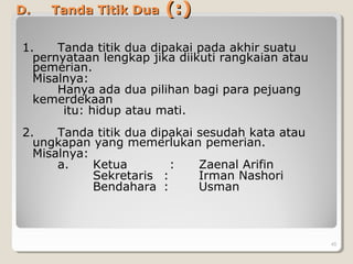 D.D. Tanda Titik DuaTanda Titik Dua (:)(:)
1. Tanda titik dua dipakai pada akhir suatu
pernyataan lengkap jika diikuti rangkaian atau
pemerian.
Misalnya:
Hanya ada dua pilihan bagi para pejuang
kemerdekaan
itu: hidup atau mati.
2. Tanda titik dua dipakai sesudah kata atau
ungkapan yang memerlukan pemerian.
Misalnya:
a. Ketua : Zaenal Arifin
Sekretaris : Irman Nashori
Bendahara : Usman
45
 