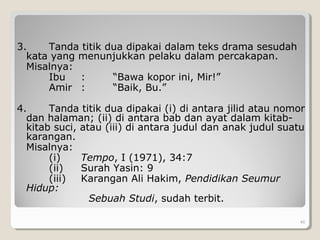 3. Tanda titik dua dipakai dalam teks drama sesudah
kata yang menunjukkan pelaku dalam percakapan.
Misalnya:
Ibu : “Bawa kopor ini, Mir!”
Amir : “Baik, Bu.”
4. Tanda titik dua dipakai (i) di antara jilid atau nomor
dan halaman; (ii) di antara bab dan ayat dalam kitab-
kitab suci, atau (iii) di antara judul dan anak judul suatu
karangan.
Misalnya:
(i) Tempo, I (1971), 34:7
(ii) Surah Yasin: 9
(iii) Karangan Ali Hakim, Pendidikan Seumur
Hidup:
Sebuah Studi, sudah terbit.
46
 