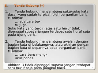E.E. Tanda Hubung (-)Tanda Hubung (-)
1. Tanda hubung menyambung suku-suku kata
dasar yang sudah terpisah oleh pergantian baris.
Misalnya:
... ada cara ba-
ru juga
Suku kata yang terdiri atas satu huruf tidak
dipenggal supaya jangan terdapat satu huruf saja
pada ujung baris.
2. Tanda hubung menyambung awalan dengan
bagian kata di belakangnya, atau akhiran dengan
bagian kata di depannya pada pergantian baris.
Misalnya:
... cara baru meng-
ukur panas.
Akhiran -i tidak dipenggal supaya jangan terdapat
satu huruf saja pada pangkal baris. 47
 