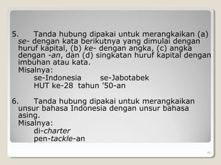 5. Tanda hubung dipakai untuk merangkaikan (a)
se- dengan kata berikutnya yang dimulai dengan
huruf kapital, (b) ke- dengan angka, (c) angka
dengan -an, dan (d) singkatan huruf kapital dengan
imbuhan atau kata.
Misalnya:
se-Indonesia se-Jabotabek
HUT ke-28 tahun ’50-an
6. Tanda hubung dipakai untuk merangkaikan
unsur bahasa Indonesia dengan unsur bahasa
asing.
Misalnya:
di-charter
pen-tackle-an
49
 
