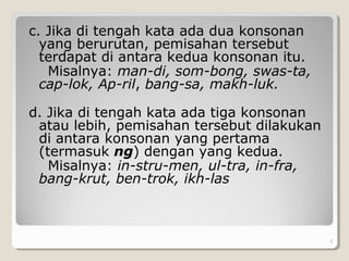 c. Jika di tengah kata ada dua konsonan
yang berurutan, pemisahan tersebut
terdapat di antara kedua konsonan itu.
Misalnya: man-di, som-bong, swas-ta,
cap-lok, Ap-ril, bang-sa, makh-luk.
d. Jika di tengah kata ada tiga konsonan
atau lebih, pemisahan tersebut dilakukan
di antara konsonan yang pertama
(termasuk ng) dengan yang kedua.
Misalnya: in-stru-men, ul-tra, in-fra,
bang-krut, ben-trok, ikh-las
. 5
 
