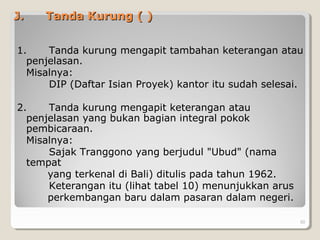 J.J. Tanda Kurung ( )Tanda Kurung ( )
1. Tanda kurung mengapit tambahan keterangan atau
penjelasan.
Misalnya:
DIP (Daftar Isian Proyek) kantor itu sudah selesai.
2. Tanda kurung mengapit keterangan atau
penjelasan yang bukan bagian integral pokok
pembicaraan.
Misalnya:
Sajak Tranggono yang berjudul "Ubud" (nama
tempat
yang terkenal di Bali) ditulis pada tahun 1962.
Keterangan itu (lihat tabel 10) menunjukkan arus
perkembangan baru dalam pasaran dalam negeri.
50
 
