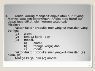 3. Tanda kurung mengapit angka atau huruf yang
merinci satu seri keterangan. Angka atau huruf itu
dapat juga diikuti oleh kurung tutup saja.
Misalnya:
Faktor-faktor produksi menyangkut masalah yang
berikut:
(1) alam;
(2) tenaga kerja; dan
(3) modal.
a) alam;
b) tenaga kerja; dan
c) modal.
Faktor-faktor produksi menyangkut masalah (a)
alam, (b)
tenaga kerja, dan (c) modal.
51
 