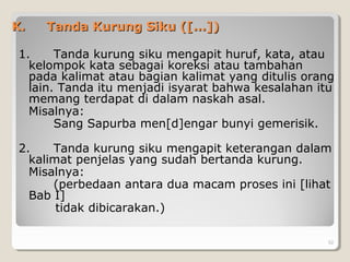 K.K. Tanda Kurung Siku ([...])Tanda Kurung Siku ([...])
1. Tanda kurung siku mengapit huruf, kata, atau
kelompok kata sebagai koreksi atau tambahan
pada kalimat atau bagian kalimat yang ditulis orang
lain. Tanda itu menjadi isyarat bahwa kesalahan itu
memang terdapat di dalam naskah asal.
Misalnya:
Sang Sapurba men[d]engar bunyi gemerisik.
2. Tanda kurung siku mengapit keterangan dalam
kalimat penjelas yang sudah bertanda kurung.
Misalnya:
(perbedaan antara dua macam proses ini [lihat
Bab I]
tidak dibicarakan.)
52
 