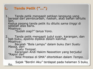 L.L. Tanda Petik (”...”)Tanda Petik (”...”)
1. Tanda petik mengapit petikan langsung yang
berasal dari pembicaraan, naskah, atau bahan tertulis
lain.
Kedua pasang tanda petik itu ditulis sama tinggi di
sebelah atas baris.
Misalnya:
”Sudah siap?” tanya Yono.
2. Tanda petik mengapit judul syair, karangan, dan
bab buku, apabila dipakai dalam kalimat.
Misalnya:
Bacalah ”Bola Lampu” dalam buku Dari Suatu
Massa, dari
Suatu Tempat.
Karangan Andi Hakim Nasoetion yang berjudul
”Rapor dan
Nilai Prestasi di SMA” diterbitkan dalam Tempo.
Sajak ”Berdiri Aku” terdapat pada halaman 5 buku
itu. 53
 