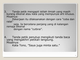 3. Tanda petik mengapit istilah ilmiah yang masih
kurang dikenal atau kata yang mempunyai arti khusus.
Misalnya:
Pekerjaan itu dilaksanakan dengan cara ”coba dan
ralat”
saja. Ia bercelana panjang yang di kalangan
remaja dikenal
dengan nama ”cutbrai”.
4. Tanda petik penutup mengikuti tanda baca
yang mengakhiri petikan langsung.
Misalnya:
Kata Tono, ”Saya juga minta satu.”
54
 