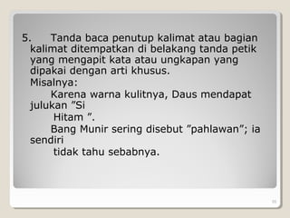 5. Tanda baca penutup kalimat atau bagian
kalimat ditempatkan di belakang tanda petik
yang mengapit kata atau ungkapan yang
dipakai dengan arti khusus.
Misalnya:
Karena warna kulitnya, Daus mendapat
julukan ”Si
Hitam ”.
Bang Munir sering disebut ”pahlawan”; ia
sendiri
tidak tahu sebabnya.
55
 