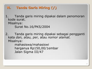 N.N. Tanda Garis Miring (/)Tanda Garis Miring (/)
1. Tanda garis miring dipakai dalam penomoran
kode surat.
Misalnya:
Surat No.16/PKS/2004
2. Tanda garis miring dipakai sebagai pengganti
kata dan, atau, per, atau nomor alamat.
Misalnya:
mahasiswa/mahasiswi
harganya Rp150,00/1embar
Jalan Sigma III/47
57
 