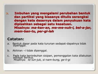 2.2. Imbuhan yang mengalami perubahan bentukImbuhan yang mengalami perubahan bentuk
dan partikel yang biasanya ditulis serangkaidan partikel yang biasanya ditulis serangkai
dengan kata dasarnya dalam penyukuan katadengan kata dasarnya dalam penyukuan kata
dipisahkan sebagai satu kesatuan.dipisahkan sebagai satu kesatuan.
Misalnya:Misalnya: ma-kan-an, me-me-nuh-i, bel-a-jar,ma-kan-an, me-me-nuh-i, bel-a-jar,
mem-ban-tu, per-gi-lahmem-ban-tu, per-gi-lah
Catatan:
a. Bentuk dasar pada kata turunan sedapat-dapatnya tidak
dipenggal.
b. Akhiran –i tidak dipenggal.
c. Pada kata berimbuhan sisipan, pemenggalan kata dilakukan
sebagai berikut.
Misalnya: te-lun-juk, si-nam-bung, ge-li-gi
6
 