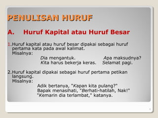 PENULISAN HURUFPENULISAN HURUF
A. Huruf Kapital atau Huruf Besar
1.Huruf kapital atau huruf besar dipakai sebagai huruf
pertama kata pada awal kalimat.
Misalnya:
Dia mengantuk. Apa maksudnya?
Kita harus bekerja keras. Selamat pagi.
2.Huruf kapital dipakai sebagai huruf pertama petikan
langsung.
Misalnya:
Adik bertanya, "Kapan kita pulang?"
Bapak menasihati, "Berhati-hatilah, Nak!"
"Kemarin dia terlambat," katanya.
8
 