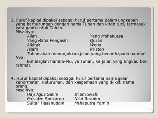 3. Huruf kapital dipakai sebagai huruf pertama dalam ungkapan
yang berhubungan dengan nama Tuhan dan kitab suci, termasuk
kata ganti untuk Tuhan.
Misalnya:
Allah Yang Mahakuasa
Yang Maha Pengasih Quran
Alkitab Weda
Islam Kristen
Tuhan akan menunjukkan jalan yang benar kepada hamba-
Nya.
Bimbinglah hamba-Mu, ya Tuhan, ke jalan yang Engkau beri
rahmat.
4. Huruf kapital dipakai sebagai huruf pertama nama gelar
kehormatan, keturunan, dan keagamaan yang diikuti nama
orang.
Misalnya:
Haji Agus Salim Imam Syafii
Presiden Soekarno Nabi Ibrahim
Sultan Hasanuddin Mahaputra Yamin
9
 