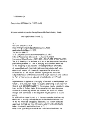 * GB784948 (A)
Description: GB784948 (A) ? 1957-10-23
Improvements in apparatus for applying edible fats to bakery dough
Description of GB784948 (A)
% 12
PATENT SPECIFICATION
Date of filing Complete Specification June 7, 1956.
Application Date March 7, 1955.
784,948 No 6566155.
-Q J) Complete Specification Published Oct23, 1957.
Index at Acceptance:-Classes 28 ( 1), H; and 95, B 2 H.
International Classification: -A 231 B 05 o COMPLETE SPECIFICATION
We, ALB Headington of 56, Botle jects do her we pray tha the method be
particula ing stateme A T 1 his in, applying ed cular refers which the
on to doug} ling on a c placed in t The obji provide an referred to,
oil sprayed that each d cient lubrii adhesion tc producing loaf, but a
occurs witl excess oil fi Accordir apparatus i fat is inter sure
multidirected to, the respec different cy of operatio that of the
subjected charges wh Preferab are individ dough-piec mum amoi surfaces
to Part of 1 conveyor n is adjustabl oil picked sides of th lPrice 3
s.
Improvements in Apparatus for applying Edible Fats to Bakery Dough ERT
CROFT, of 85, Staunton Road, The surplus oil draining or removed from
Oxford, and GORDON HALLETT, the conveyor may be collected in a tray
from ey Ro d, Oxford, both British sub whence it flows through a
strainer or strainers eby declare the invention, for which to a heated
storage tank connected to the t a patent may be granted to us, and
pump.
by which it is to be performed, to In the accompanying drawings: arly
described in and by the follow Fig 1 is a side elevation of one form
of the nt: improved fat-applying apparatus, and vention relates to
apparatus for Fig 2 is a view pf the same taken from the ible fats to
bakery dough with parti left-hand end of Fig 1.
ence to that type of apparatus in In the construction illustrated, the
 