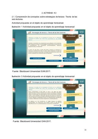11
2. ACTIVIDAD # 2
2.1. Comprensión de conceptos sobre estrategias de lectura- Teoría de las
seis lecturas.
Actividad propuesta en el objeto de aprendizaje transversal.
Ilustración 1 Actividad propuesta en el objeto de aprendizaje transversal
Fuente: Blackboard Universidad EAN 2017.
Ilustración 5 Actividad propuesta en el objeto de aprendizaje transversal
Fuente: Blackboard Universidad EAN 2017.
 