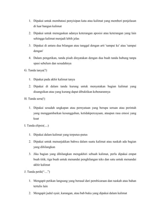 1. Dipakai untuk membatasi penyisipan kata atau kalimat yang memberi penjelasan
di luar bangun kalimat
2. Dipakai untuk menegaskan adanya keterangan aposisi atau keterangan yang lain
sehingga kalimat menjadi lebih jelas
3. Dipakai di antara dua bilangan atau tanggal dengan arti 'sampai ke' atau 'sampai
dengan'
4. Dalam pengetikan, tanda pisah dinyatakan dengan dua buah tanda hubung tanpa
spasi sebelum dan sesudahnya
G. Tanda tanya(?)
1. Dipakai pada akhir kalimat tanya
2. Dipakai di dalam tanda kurung untuk menyatakan bagian kalimat yang
disangsikan atau yang kurang dapat dibuktikan kebenarannya
H. Tanda seru(!)
1. Dipakai sesudah ungkapan atau pernyataan yang berupa seruan atau perintah
yang menggambarkan kesungguhan, ketidakpercayaan, ataupun rasa emosi yang
kuat
I. Tanda elipsis(....)
1. Dipakai dalam kalimat yang terputus-putus
2. Dipakai untuk menunjukkan bahwa dalam suatu kalimat atau naskah ada bagian
yang dihilangkan
3. Jika bagian yang dihilangkan mengakhiri sebuah kalimat, perlu dipakai empat
buah titik; tiga buah untuk menandai penghilangan teks dan satu untuk menandai
akhir kalimat
J. Tanda petik(“....”)
1. Mengapit petikan langsung yang berasal dari pembicaraan dan naskah atau bahan
tertulis lain
2. Mengapit judul syair, karangan, atau bab buku yang dipakai dalam kalimat
 