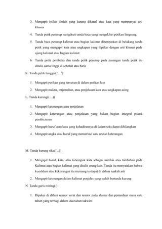 3. Mengapit istilah ilmiah yang kurang dikenal atau kata yang mempunyai arti
khusus
4. Tanda petik penutup mengikuti tanda baca yang mengakhiri petikan langsung.
5. Tanda baca penutup kalimat atau bagian kalimat ditempatkan di belakang tanda
petik yang mengapit kata atau ungkapan yang dipakai dengan arti khusus pada
ujung kalimat atau bagian kalimat
6. Tanda petik pembuka dan tanda petik penutup pada pasangan tanda petik itu
ditulis sama tinggi di sebelah atas baris
K. Tanda petik tunggal(„....‟)
1. Mengapit petikan yang tersusun di dalam petikan lain
2. Mengapit makna, terjemahan, atau penjelasan kata atau ungkapan asing
L. Tanda kurung((....))
1. Mengapit keterangan atau penjelasan
2. Mengapit keterangan atau penjelasan yang bukan bagian integral pokok
pembicaraan
3. Mengapit huruf atau kata yang kehadirannya di dalam teks dapat dihilangkan
4. Mengapit angka atau huruf yang memerinci satu urutan keterangan
M. Tanda kurung siku([...])
1. Mengapit huruf, kata, atau kelompok kata sebagai koreksi atau tambahan pada
Kalimat atau bagian kalimat yang ditulis orang lain. Tanda itu menyatakan bahwa
kesalahan atau kekurangan itu memang terdapat di dalam naskah asli
2. Mengapit keterangan dalam kalimat penjelas yang sudah bertanda kurung
N. Tanda garis miring(/)
1. Dipakai di dalam nomor surat dan nomor pada alamat dan penandaan masa satu
tahun yang terbagi dalam dua tahun takwim
 