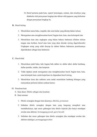 16. Huruf pertama pada kata, seperti keterangan, catatan, dan misalnya yang
didahului oleh pernyataan lengkap dan diikuti oleh paparan yang berkaitan
dengan pernyataan lengkap itu.
B. Huruf miring
1. Menuliskan nama buku, majalah, dan surat kabar yang dikutip dalam tulisan
2. Menegaskan atau mengkhususkan huruf, bagian kata, kata, atau kelompok kata
3. Menuliskan kata atau ungkapan yang bukan bahasa Indonesia (Dalam tulisan
tangan atau ketikan, huruf atau kata yang akan dicetak miring digarisbawahi)
Ungkapan asing yang telah diserap ke dalam bahasa Indonesia penulisannya
diperlakukan sebagai kata Indonesia
C. Huruf tebal
1. Menuliskan judul buku, bab, bagian bab, daftar isi, daftar tabel, daftar lambang,
daftar pustaka, indeks, dan lampiran
2. Tidak dipakai untuk menegaskan atau mengkhususkan huruf, bagian kata, kata,
atau kelompok kata; untuk keperluan itu digunakan huruf miring.
3. Menuliskan lema dan sublema serta untuk menuliskan lambang bilangan yang
menyatakan polisemi dalam cetakan kamus
III. Penulisan kata
A. Kata dasar. Ditulis sebagai satu kesatuan
B. Kata turunan
1. Ditulis serangkai dengan kata dasarnya: dikelola, permainan
2. Imbuhan ditulis serangkai dengan kata yang langsung mengikuti atau
mendahuluinya, tapi unsur gabungan kata ditulis terpisah jika hanya mendapat
awalan atau akhiran: bertanggung jawab, garis bawahi
3. Imbuhan dan unsur gabungan kata ditulis serangkai jika mendapat awalan dan
akhiran sekaligus: pertanggungjawaban
 