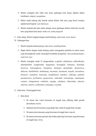 4. Ditulis serangkai jika salah satu unsur gabungan kata hanya dipakai dalam
kombinasi: adipati, narapidana
5. Diberi tanda hubung jika bentuk terikat diikuti oleh kata yang huruf awalnya
adalah huruf kapital: non-Indonesia
6. Ditulis terpisah jika kata maha sebagai unsur gabungan diikuti oleh kata esa dan
kata yang bukan kata dasar: maha esa, maha pengasih
C. Kata ulang. Ditulis lengkap dengan tanda hubung: anak-anak, sayur-mayur
D. Gabungan kata
1. Ditulis terpisah antarunsurnya: duta besar, kambing hitam
2. Dapat ditulis dengan tanda hubung untuk menegaskan pertalian di antara unsur
yang bersangkutan untuk mencegah kesalahan pengertian: alat pandang-dengar,
anak-istri saya
3. Ditulis serangkai untuk 47 pengecualian: acapkali, adakalanya, akhirulkalam,
alhamdulillah, astagfirullah, bagaimana, barangkali, bilamana, bismillah,
beasiswa, belasungkawa, bumiputra, daripada, darmabakti, darmasiswa,
dukacita, halalbihalal, hulubalang, kacamata, kasatmata, kepada, keratabasa,
kilometer, manakala, manasuka, mangkubumi, matahari, olahraga, padahal,
paramasastra, peribahasa, puspawarna, radioaktif, sastramarga, saputangan,
saripati, sebagaimana, sediakala, segitiga, sekalipun, silaturahmi, sukacita,
sukarela, sukaria, syahbandar, titimangsa, wasalam
E. Suku kata - Pemenggalan kata
1. Kata dasar
1. Di antara dua vokal berurutan di tengah kata (diftong tidak pernah
diceraikan): ma-in.
2. Sebelum huruf konsonan yang diapit dua vokal di tengah kata: ba-pak.
3. Di antara dua konsonan yang berurutan di tengah kata: man-di.
4. Di antara konsonan pertama dan kedua pada tiga konsonan yang berurutan
di tengah kata: ul-tra.
 