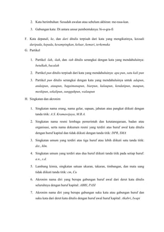 2. Kata berimbuhan: Sesudah awalan atau sebelum akhiran: me-rasa-kan.
3. Gabungan kata: Di antara unsur pembentuknya: bi-o-gra-fi
F. Kata depandi, ke, dan dari ditulis terpisah dari kata yang mengikutinya, kecuali
daripada, kepada, kesampingkan, keluar, kemari, terkemuka
G. Partikel
1. Partikel -lah, -kah, dan -tah ditulis serangkai dengan kata yang mendahuluinya:
betulkah, bacalah
2. Partikel pun ditulis terpisah dari kata yang mendahuluinya: apa pun, satu kali pun
3. Partikel pun ditulis serangkai dengan kata yang mendahuluinya untuk adapun,
andaipun, ataupun, bagaimanapun, biarpun, kalaupun, kendatipun, maupun,
meskipun, sekalipun, sungguhpun, walaupun
H. Singkatan dan akronim
1. Singkatan nama orang, nama gelar, sapaan, jabatan atau pangkat diikuti dengan
tanda titik: A.S. Kramawijaya, M.B.A.
2. Singkatan nama resmi lembaga pemerintah dan ketatanegaraan, badan atau
organisasi, serta nama dokumen resmi yang terdiri atas huruf awal kata ditulis
dengan huruf kapital dan tidak diikuti dengan tanda titik: DPR, SMA
3. Singkatan umum yang terdiri atas tiga huruf atau lebih diikuti satu tanda titik:
dst., hlm.
4. Singkatan umum yang terdiri atas dua huruf diikuti tanda titik pada setiap huruf:
a.n., s.d.
5. Lambang kimia, singkatan satuan ukuran, takaran, timbangan, dan mata uang
tidak diikuti tanda titik: cm, Cu
6. Akronim nama diri yang berupa gabungan huruf awal dari deret kata ditulis
seluruhnya dengan huruf kapital: ABRI, PASI
7. Akronim nama diri yang berupa gabungan suku kata atau gabungan huruf dan
suku kata dari deret kata ditulis dengan huruf awal huruf kapital: Akabri, Iwapi
 