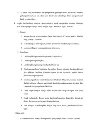 8. Akronim yang bukan nama diri yang berupa gabungan huruf, suku kata, ataupun
gabungan huruf dan suku kata dari deret kata seluruhnya ditulis dengan huruf
kecil: pemilu, tilang
I. Angka dan lambang bilangan. Angka dipakai untuk menyatakan lambang bilangan
atau nomor yang lazimnya ditulis dengan angka Arab atau angka Romawi.
1. Fungsi
1. Menyatakan (i) ukuran panjang, berat, luas, dan isi (ii) satuan waktu (iii) nilai
uang, dan (iv) kuantitas,
2. Melambangkan nomor jalan, rumah, apartemen, atau kamar pada alamat,
3. Menomori bagian karangan dan ayat kitab suci,
2. Penulisan
1. Lambang bilangan utuh dan pecahan dengan huruf
2. Lambang bilangan tingkat
3. Lambang bilangan yang mendapat akhiran -an
4. Ditulis dengan huruf jika dapat dinyatakan dengan satu atau dua kata, kecuali
jika beberapa lambang bilangan dipakai secara berurutan, seperti dalam
perincian dan pemaparan
5. Ditulis dengan huruf jika terletak di awal kalimat. Jika perlu, susunan kalimat
diubah sehingga bilangan yang tidak dapat dinyatakan dengan satu atau dua
kata tidak terdapat pada awal kalimat
6. Dapat dieja sebagian supaya lebih mudah dibaca bagi bilangan utuh yang
besar
7. Tidak perlu ditulis dengan angka dan huruf sekaligus dalam teks kecuali di
dalam dokumen resmi seperti akta dan kuitansi
8. Jika bilangan dilambangkan dengan angka dan huruf, penulisannya harus
tepat
J. Kata ganti
1. Ku dan kau ditulis serangkai dengan kata yang mengikutinya: kusapa, kauberi
 