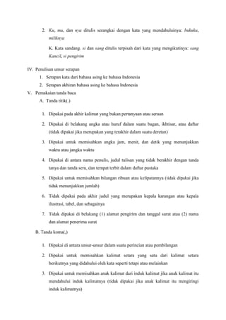 2. Ku, mu, dan nya ditulis serangkai dengan kata yang mendahuluinya: bukuku,
miliknya
K. Kata sandang. si dan sang ditulis terpisah dari kata yang mengikutinya: sang
Kancil, si pengirim
IV. Penulisan unsur serapan
1. Serapan kata dari bahasa asing ke bahasa Indonesia
2. Serapan akhiran bahasa asing ke bahasa Indonesia
V. Pemakaian tanda baca
A. Tanda titik(.)
1. Dipakai pada akhir kalimat yang bukan pertanyaan atau seruan
2. Dipakai di belakang angka atau huruf dalam suatu bagan, ikhtisar, atau daftar
(tidak dipakai jika merupakan yang terakhir dalam suatu deretan)
3. Dipakai untuk memisahkan angka jam, menit, dan detik yang menunjukkan
waktu atau jangka waktu
4. Dipakai di antara nama penulis, judul tulisan yang tidak berakhir dengan tanda
tanya dan tanda seru, dan tempat terbit dalam daftar pustaka
5. Dipakai untuk memisahkan bilangan ribuan atau kelipatannya (tidak dipakai jika
tidak menunjukkan jumlah)
6. Tidak dipakai pada akhir judul yang merupakan kepala karangan atau kepala
ilustrasi, tabel, dan sebagainya
7. Tidak dipakai di belakang (1) alamat pengirim dan tanggal surat atau (2) nama
dan alamat penerima surat
B. Tanda koma(,)
1. Dipakai di antara unsur-unsur dalam suatu perincian atau pembilangan
2. Dipakai untuk memisahkan kalimat setara yang satu dari kalimat setara
berikutnya yang didahului oleh kata seperti tetapi atau melainkan
3. Dipakai untuk memisahkan anak kalimat dari induk kalimat jika anak kalimat itu
mendahului induk kalimatnya (tidak dipakai jika anak kalimat itu mengiringi
induk kalimatnya)
 