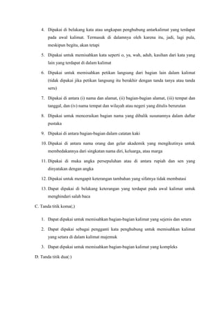 4. Dipakai di belakang kata atau ungkapan penghubung antarkalimat yang terdapat
pada awal kalimat. Termasuk di dalamnya oleh karena itu, jadi, lagi pula,
meskipun begitu, akan tetapi
5. Dipakai untuk memisahkan kata seperti o, ya, wah, aduh, kasihan dari kata yang
lain yang terdapat di dalam kalimat
6. Dipakai untuk memisahkan petikan langsung dari bagian lain dalam kalimat
(tidak dipakai jika petikan langsung itu berakhir dengan tanda tanya atau tanda
seru)
7. Dipakai di antara (i) nama dan alamat, (ii) bagian-bagian alamat, (iii) tempat dan
tanggal, dan (iv) nama tempat dan wilayah atau negeri yang ditulis berurutan
8. Dipakai untuk menceraikan bagian nama yang dibalik susunannya dalam daftar
pustaka
9. Dipakai di antara bagian-bagian dalam catatan kaki
10. Dipakai di antara nama orang dan gelar akademik yang mengikutinya untuk
membedakannya dari singkatan nama diri, keluarga, atau marga
11. Dipakai di muka angka persepuluhan atau di antara rupiah dan sen yang
dinyatakan dengan angka
12. Dipakai untuk mengapit keterangan tambahan yang sifatnya tidak membatasi
13. Dapat dipakai di belakang keterangan yang terdapat pada awal kalimat untuk
menghindari salah baca
C. Tanda titik koma(;)
1. Dapat dipakai untuk memisahkan bagian-bagian kalimat yang sejenis dan setara
2. Dapat dipakai sebagai pengganti kata penghubung untuk memisahkan kalimat
yang setara di dalam kalimat majemuk
3. Dapat dipakai untuk memisahkan bagian-bagian kalimat yang kompleks
D. Tanda titik dua(:)
 