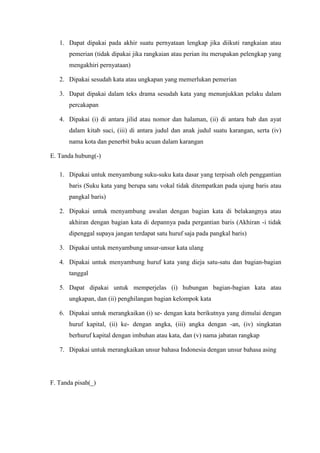 1. Dapat dipakai pada akhir suatu pernyataan lengkap jika diikuti rangkaian atau
pemerian (tidak dipakai jika rangkaian atau perian itu merupakan pelengkap yang
mengakhiri pernyataan)
2. Dipakai sesudah kata atau ungkapan yang memerlukan pemerian
3. Dapat dipakai dalam teks drama sesudah kata yang menunjukkan pelaku dalam
percakapan
4. Dipakai (i) di antara jilid atau nomor dan halaman, (ii) di antara bab dan ayat
dalam kitab suci, (iii) di antara judul dan anak judul suatu karangan, serta (iv)
nama kota dan penerbit buku acuan dalam karangan
E. Tanda hubung(-)
1. Dipakai untuk menyambung suku-suku kata dasar yang terpisah oleh penggantian
baris (Suku kata yang berupa satu vokal tidak ditempatkan pada ujung baris atau
pangkal baris)
2. Dipakai untuk menyambung awalan dengan bagian kata di belakangnya atau
akhiran dengan bagian kata di depannya pada pergantian baris (Akhiran -i tidak
dipenggal supaya jangan terdapat satu huruf saja pada pangkal baris)
3. Dipakai untuk menyambung unsur-unsur kata ulang
4. Dipakai untuk menyambung huruf kata yang dieja satu-satu dan bagian-bagian
tanggal
5. Dapat dipakai untuk memperjelas (i) hubungan bagian-bagian kata atau
ungkapan, dan (ii) penghilangan bagian kelompok kata
6. Dipakai untuk merangkaikan (i) se- dengan kata berikutnya yang dimulai dengan
huruf kapital, (ii) ke- dengan angka, (iii) angka dengan -an, (iv) singkatan
berhuruf kapital dengan imbuhan atau kata, dan (v) nama jabatan rangkap
7. Dipakai untuk merangkaikan unsur bahasa Indonesia dengan unsur bahasa asing
F. Tanda pisah(_)
 