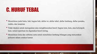 C. HURUF TEBAL
• Menuliskan judul buku, bab, bagian bab, daftar isi, daftar tabel, daftar lambang, daftar pustaka,
indeks, dan lampiran
• Tidak dipakai untuk menegaskan atau mengkhususkan huruf, bagian kata, kata, atau kelompok
kata; untuk keperluan itu digunakan huruf miring.
• Menuliskan lema dan sublema serta untuk menuliskan lambang bilangan yang menyatakan
polisemi dalam cetakan kamus
 