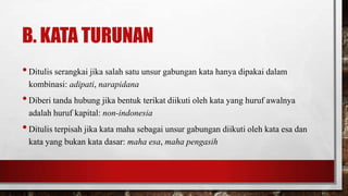 B. KATA TURUNAN
•Ditulis serangkai jika salah satu unsur gabungan kata hanya dipakai dalam
kombinasi: adipati, narapidana
•Diberi tanda hubung jika bentuk terikat diikuti oleh kata yang huruf awalnya
adalah huruf kapital: non-indonesia
•Ditulis terpisah jika kata maha sebagai unsur gabungan diikuti oleh kata esa dan
kata yang bukan kata dasar: maha esa, maha pengasih
 