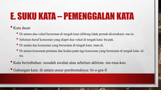 E. SUKU KATA – PEMENGGALAN KATA
•Kata dasar
• Di antara dua vokal berurutan di tengah kata (diftong tidak pernah diceraikan): ma-in.
• Sebelum huruf konsonan yang diapit dua vokal di tengah kata: ba-pak.
• Di antara dua konsonan yang berurutan di tengah kata: man-di.
• Di antara konsonan pertama dan kedua pada tiga konsonan yang berurutan di tengah kata: ul-
tra.
•Kata berimbuhan: sesudah awalan atau sebelum akhiran: me-rasa-kan.
•Gabungan kata: di antara unsur pembentuknya: bi-o-gra-fi
 