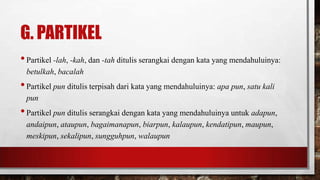 G. PARTIKEL
•Partikel -lah, -kah, dan -tah ditulis serangkai dengan kata yang mendahuluinya:
betulkah, bacalah
•Partikel pun ditulis terpisah dari kata yang mendahuluinya: apa pun, satu kali
pun
•Partikel pun ditulis serangkai dengan kata yang mendahuluinya untuk adapun,
andaipun, ataupun, bagaimanapun, biarpun, kalaupun, kendatipun, maupun,
meskipun, sekalipun, sungguhpun, walaupun
 