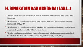 H. SINGKATAN DAN AKRONIM (LANJ...)
• Lambang kimia, singkatan satuan ukuran, takaran, timbangan, dan mata uang tidak diikuti tanda
titik: cm, cu
• Akronim nama diri yang berupa gabungan huruf awal dari deret kata ditulis seluruhnya dengan
huruf kapital: ABRI, PASI
• Akronim nama diri yang berupa gabungan suku kata atau gabungan huruf dan suku kata dari deret
kata ditulis dengan huruf awal huruf kapital: akabri, iwapi
• Akronim yang bukan nama diri yang berupa gabungan huruf, suku kata, ataupun gabungan huruf
dan suku kata dari deret kata seluruhnya ditulis dengan huruf kecil: pemilu, tilang
 