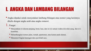 I. ANGKA DAN LAMBANG BILANGAN
•Angka dipakai untuk menyatakan lambang bilangan atau nomor yang lazimnya
ditulis dengan angka arab atau angka romawi.
1. Fungsi
• Menyatakan (i) ukuran panjang, berat, luas, dan isi (ii) satuan waktu (iii) nilai uang, dan (iv)
kuantitas,
• Melambangkan nomor jalan, rumah, apartemen, atau kamar pada alamat,
• Menomori bagian karangan dan ayat kitab suci,
 