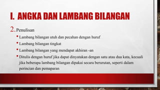 I. ANGKA DAN LAMBANG BILANGAN
2.Penulisan
•Lambang bilangan utuh dan pecahan dengan huruf
•Lambang bilangan tingkat
•Lambang bilangan yang mendapat akhiran -an
•Ditulis dengan huruf jika dapat dinyatakan dengan satu atau dua kata, kecuali
jika beberapa lambang bilangan dipakai secara berurutan, seperti dalam
perincian dan pemaparan
 