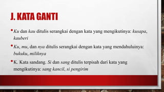 J. KATA GANTI
•Ku dan kau ditulis serangkai dengan kata yang mengikutinya: kusapa,
kauberi
•Ku, mu, dan nya ditulis serangkai dengan kata yang mendahuluinya:
bukuku, miliknya
•K. Kata sandang. Si dan sang ditulis terpisah dari kata yang
mengikutinya: sang kancil, si pengirim
 