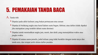 5. PEMAKAIAN TANDA BACA
A. Tanda titik
• Dipakai pada akhir kalimat yang bukan pertanyaan atau seruan
• Dipakai di belakang angka atau huruf dalam suatu bagan, ikhtisar, atau daftar (tidak dipakai
jika merupakan yang terakhir dalam suatu deretan)
• Dipakai untuk memisahkan angka jam, menit, dan detik yang menunjukkan waktu atau
jangka waktu
• Dipakai di antara nama penulis, judul tulisan yang tidak berakhir dengan tanda tanya dan
tanda seru, dan tempat terbit dalam daftar pustaka
 