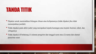 TANDA TITIK
• Dipakai untuk memisahkan bilangan ribuan atau kelipatannya (tidak dipakai jika tidak
menunjukkan jumlah)
• Tidak dipakai pada akhir judul yang merupakan kepala karangan atau kepala ilustrasi, tabel, dan
sebagainya
• Tidak dipakai di belakang (1) alamat pengirim dan tanggal surat atau (2) nama dan alamat
penerima surat
 