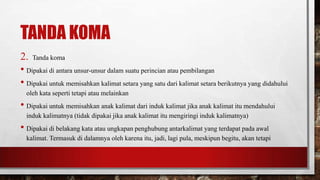 TANDA KOMA
2. Tanda koma
• Dipakai di antara unsur-unsur dalam suatu perincian atau pembilangan
• Dipakai untuk memisahkan kalimat setara yang satu dari kalimat setara berikutnya yang didahului
oleh kata seperti tetapi atau melainkan
• Dipakai untuk memisahkan anak kalimat dari induk kalimat jika anak kalimat itu mendahului
induk kalimatnya (tidak dipakai jika anak kalimat itu mengiringi induk kalimatnya)
• Dipakai di belakang kata atau ungkapan penghubung antarkalimat yang terdapat pada awal
kalimat. Termasuk di dalamnya oleh karena itu, jadi, lagi pula, meskipun begitu, akan tetapi
 