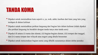 TANDA KOMA
• Dipakai untuk memisahkan kata seperti o, ya, wah, aduh, kasihan dari kata yang lain yang
terdapat di dalam kalimat
• Dipakai untuk memisahkan petikan langsung dari bagian lain dalam kalimat (tidak dipakai
jika petikan langsung itu berakhir dengan tanda tanya atau tanda seru)
• Dipakai di antara (i) nama dan alamat, (ii) bagian-bagian alamat, (iii) tempat dan tanggal,
dan (iv) nama tempat dan wilayah atau negeri yang ditulis berurutan
• Dipakai untuk menceraikan bagian nama yang dibalik susunannya dalam daftar pustaka
 