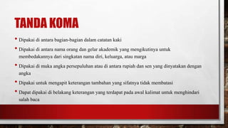 TANDA KOMA
• Dipakai di antara bagian-bagian dalam catatan kaki
• Dipakai di antara nama orang dan gelar akademik yang mengikutinya untuk
membedakannya dari singkatan nama diri, keluarga, atau marga
• Dipakai di muka angka persepuluhan atau di antara rupiah dan sen yang dinyatakan dengan
angka
• Dipakai untuk mengapit keterangan tambahan yang sifatnya tidak membatasi
• Dapat dipakai di belakang keterangan yang terdapat pada awal kalimat untuk menghindari
salah baca
 